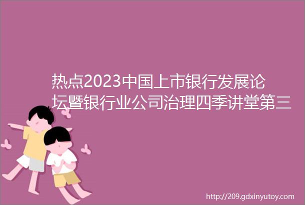热点2023中国上市银行发展论坛暨银行业公司治理四季讲堂第三讲在杭州召开