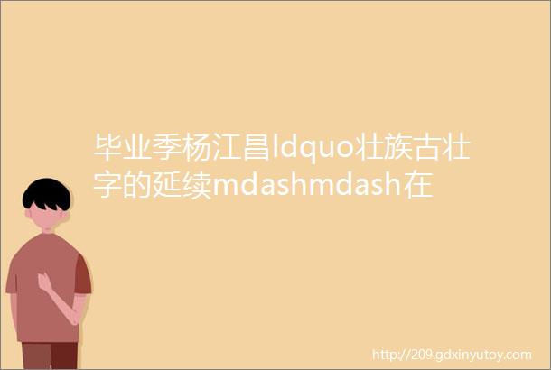 毕业季杨江昌ldquo壮族古壮字的延续mdashmdash在新时代的展现rdquo