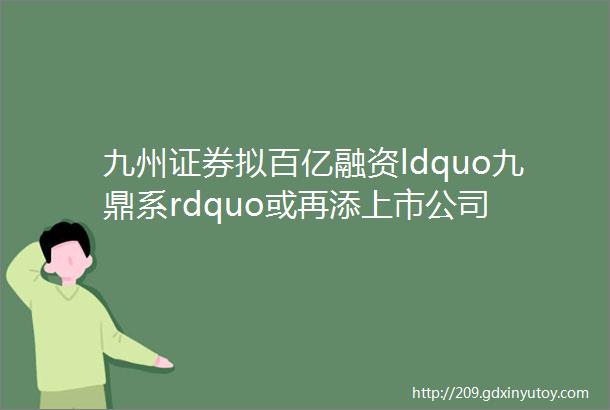 九州证券拟百亿融资ldquo九鼎系rdquo或再添上市公司